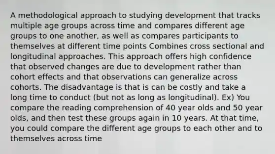 A methodological approach to studying development that tracks multiple age groups across time and compares different age groups to one another, as well as compares participants to themselves at different time points Combines cross sectional and longitudinal approaches. This approach offers high confidence that observed changes are due to development rather than cohort effects and that observations can generalize across cohorts. The disadvantage is that is can be costly and take a long time to conduct (but not as long as longitudinal). Ex) You compare the reading comprehension of 40 year olds and 50 year olds, and then test these groups again in 10 years. At that time, you could compare the different age groups to each other and to themselves across time