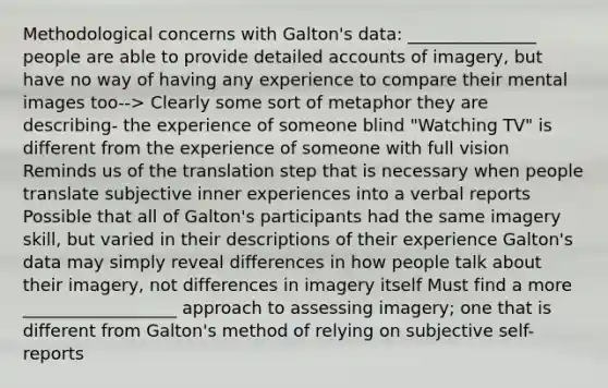 Methodological concerns with Galton's data: _______________ people are able to provide detailed accounts of imagery, but have no way of having any experience to compare their mental images too--> Clearly some sort of metaphor they are describing- the experience of someone blind "Watching TV" is different from the experience of someone with full vision Reminds us of the translation step that is necessary when people translate subjective inner experiences into a verbal reports Possible that all of Galton's participants had the same imagery skill, but varied in their descriptions of their experience Galton's data may simply reveal differences in how people talk about their imagery, not differences in imagery itself Must find a more __________________ approach to assessing imagery; one that is different from Galton's method of relying on subjective self-reports