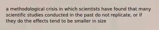 a methodological crisis in which scientists have found that many scientific studies conducted in the past do not replicate, or if they do the effects tend to be smaller in size