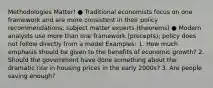 Methodologies Matter! ● Traditional economists focus on one framework and are more consistent in their policy recommendations; subject matter experts (theorems) ● Modern analysts use more than one framework (precepts); policy does not follow directly from a model Examples: 1. How much emphasis should be given to the benefits of economic growth? 2. Should the government have done something about the dramatic rise in housing prices in the early 2000s? 3. Are people saving enough?