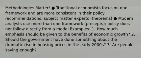 Methodologies Matter! ● Traditional economists focus on one framework and are more consistent in their policy recommendations; subject matter experts (theorems) ● Modern analysts use more than one framework (precepts); policy does not follow directly from a model Examples: 1. How much emphasis should be given to the benefits of economic growth? 2. Should the government have done something about the dramatic rise in housing prices in the early 2000s? 3. Are people saving enough?