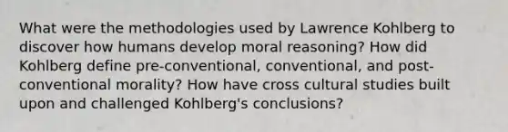 What were the methodologies used by Lawrence Kohlberg to discover how humans develop moral reasoning? How did Kohlberg define pre-conventional, conventional, and post-conventional morality? How have cross cultural studies built upon and challenged Kohlberg's conclusions?