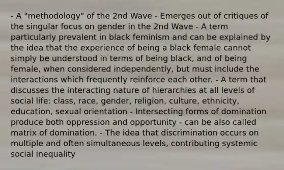 - A "methodology" of the 2nd Wave - Emerges out of critiques of the singular focus on gender in the 2nd Wave - A term particularly prevalent in black feminism and can be explained by the idea that the experience of being a black female cannot simply be understood in terms of being black, and of being female, when considered independently, but must include the interactions which frequently reinforce each other. - A term that discusses the interacting nature of hierarchies at all levels of social life: class, race, gender, religion, culture, ethnicity, education, sexual orientation - Intersecting forms of domination produce both oppression and opportunity - can be also called matrix of domination. - The idea that discrimination occurs on multiple and often simultaneous levels, contributing systemic social inequality