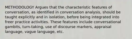 METHODOLOGY Argues that the characteristic features of conversation, as identified in conversation analysis, should be taught explicitly and in isolation, before being integrated into freer practice activities. These features include conversational gambits, turn-taking, use of discourse markers, appraisal language, vague language, etc.