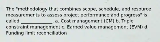 The "methodology that combines scope, schedule, and resource measurements to assess project performance and progress" is called ______________. a. Cost management (CM) b. Triple constraint management c. Earned value management (EVM) d. Funding limit reconciliation