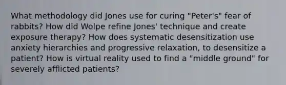 What methodology did Jones use for curing "Peter's" fear of rabbits? How did Wolpe refine Jones' technique and create exposure therapy? How does systematic desensitization use anxiety hierarchies and progressive relaxation, to desensitize a patient? How is virtual reality used to find a "middle ground" for severely afflicted patients?