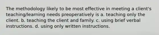 The methodology likely to be most effective in meeting a client's teaching/learning needs preoperatively is a. teaching only the client. b. teaching the client and family. c. using brief verbal instructions. d. using only written instructions.