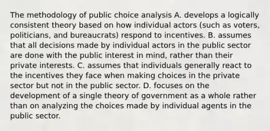 The methodology of public choice analysis A. develops a logically consistent theory based on how individual actors (such as voters, politicians, and bureaucrats) respond to incentives. B. assumes that all decisions made by individual actors in the public sector are done with the public interest in mind, rather than their private interests. C. assumes that individuals generally react to the incentives they face when making choices in the private sector but not in the public sector. D. focuses on the development of a single theory of government as a whole rather than on analyzing the choices made by individual agents in the public sector.