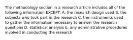 The methodology section in a research article includes all of the following information EXCEPT: A. the research design used B. the subjects who took part in the research C. the instruments used to gather the information necessary to answer the research questions D. statistical analysis E. any administrative procedures involved in conducting the research