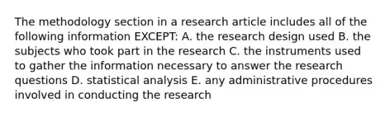 The methodology section in a research article includes all of the following information EXCEPT: A. the research design used B. the subjects who took part in the research C. the instruments used to gather the information necessary to answer the research questions D. statistical analysis E. any administrative procedures involved in conducting the research