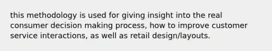 this methodology is used for giving insight into the real consumer decision making process, how to improve customer service interactions, as well as retail design/layouts.