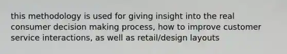 this methodology is used for giving insight into the real consumer decision making process, how to improve customer service interactions, as well as retail/design layouts