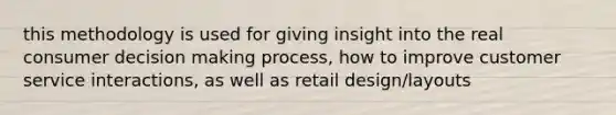 this methodology is used for giving insight into the real consumer decision making process, how to improve customer service interactions, as well as retail design/layouts