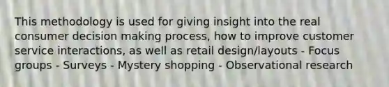 This methodology is used for giving insight into the real consumer decision making process, how to improve customer service interactions, as well as retail design/layouts - Focus groups - Surveys - Mystery shopping - Observational research