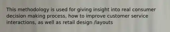 This methodology is used for giving insight into real consumer decision making process, how to improve customer service interactions, as well as retail design /layouts