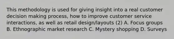 This methodology is used for giving insight into a real customer decision making process, how to improve customer service interactions, as well as retail design/layouts (2) A. Focus groups B. Ethnographic market research C. Mystery shopping D. Surveys