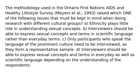 The methodology used in the Ontario First Nations AIDS and Healthy Lifestyle Survey (Meyers et al., 1993) raised which ONE of the following issues that must be kept in mind when doing research with different cultural groups? a) Ethnicity plays little role in understanding sexual concepts. b) Interviewers should be able to express sexual concepts and terms in scientific language rather than everyday terms. c) Only participants who speak the language of the prominent culture need to be interviewed, as they form a representative sample. d) Interviewers should be able to express sexual concepts and terms in everyday as well as scientific language depending on the understanding of the respondents.