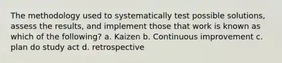 The methodology used to systematically test possible solutions, assess the results, and implement those that work is known as which of the following? a. Kaizen b. Continuous improvement c. plan do study act d. retrospective