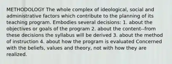 METHODOLOGY The whole complex of ideological, social and administrative factors which contribute to the planning of its teaching program. Embodies several decisions: 1. about the objectives or goals of the program 2. about the content--from these decisions the syllabus will be derived 3. about the method of instruction 4. about how the program is evaluated Concerned with the beliefs, values and theory, not with how they are realized.