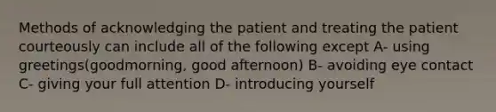 Methods of acknowledging the patient and treating the patient courteously can include all of the following except A- using greetings(goodmorning, good afternoon) B- avoiding eye contact C- giving your full attention D- introducing yourself