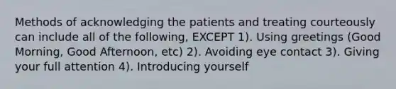 Methods of acknowledging the patients and treating courteously can include all of the following, EXCEPT 1). Using greetings (Good Morning, Good Afternoon, etc) 2). Avoiding eye contact 3). Giving your full attention 4). Introducing yourself