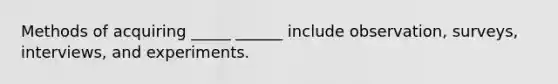 Methods of acquiring _____ ______ include observation, surveys, interviews, and experiments.