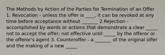 The Methods by Action of the Parties for Termination of an Offer 1. Revocation - unless the offer is ____, it can be revoked at any time before acceptance without _______ 2.Rejection - accomplished by words or actions that demonstrate a clear _____ not to accept the offer; not effective until _____ by the offeror or the offeror's agent 3. Counteroffer - a _______ of the original offer and the making of a new _____