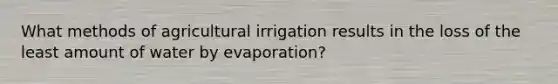 What methods of agricultural irrigation results in the loss of the least amount of water by evaporation?