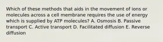 Which of these methods that aids in the movement of ions or molecules across a cell membrane requires the use of energy which is supplied by ATP molecules? A. Osmosis B. Passive transport C. Active transport D. Facilitated diffusion E. Reverse diffusion