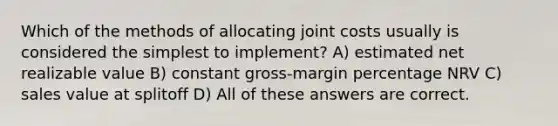 Which of the methods of allocating joint costs usually is considered the simplest to implement? A) estimated net realizable value B) constant gross-margin percentage NRV C) sales value at splitoff D) All of these answers are correct.