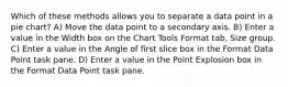 Which of these methods allows you to separate a data point in a pie chart? A) Move the data point to a secondary axis. B) Enter a value in the Width box on the Chart Tools Format tab, Size group. C) Enter a value in the Angle of first slice box in the Format Data Point task pane. D) Enter a value in the Point Explosion box in the Format Data Point task pane.