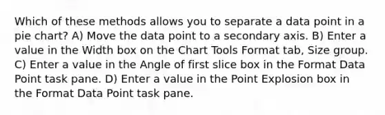 Which of these methods allows you to separate a data point in a pie chart? A) Move the data point to a secondary axis. B) Enter a value in the Width box on the Chart Tools Format tab, Size group. C) Enter a value in the Angle of first slice box in the Format Data Point task pane. D) Enter a value in the Point Explosion box in the Format Data Point task pane.