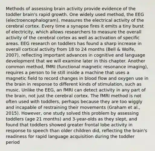 Methods of assessing brain activity provide evidence of the toddler brain's rapid growth. One widely used method, the EEG (electroencephalogram), measures the electrical activity of the cerebral cortex. Every time a synapse fires it emits a tiny burst of electricity, which allows researchers to measure the overall activity of the cerebral cortex as well as activation of specific areas. EEG research on toddlers has found a sharp increase in overall cortical activity from 18 to 24 months (Bell & Wolfe, 2007), reflecting important advances in cognitive and language development that we will examine later in this chapter. Another common method, fMRI (functional magnetic resonance imaging), requires a person to lie still inside a machine that uses a magnetic field to record changes in blood flow and oxygen use in the brain in response to different kinds of stimulation, such as music. Unlike the EEG, an fMRI can detect activity in any part of the brain, not just the cerebral cortex. The fMRI method is not often used with toddlers, perhaps because they are too wiggly and incapable of restraining their movements (Graham et al., 2015). However, one study solved this problem by assessing toddlers (age 21 months) and 3-year-olds as they slept, and found that toddlers showed greater frontal lobe activity in response to speech than older children did, reflecting the brain's readiness for rapid language acquisition during the toddler period