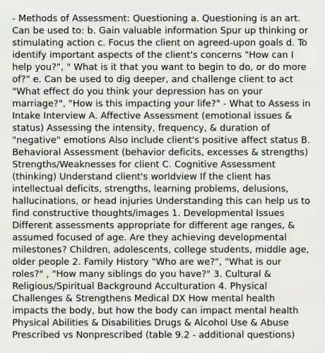 - Methods of Assessment: Questioning a. Questioning is an art. Can be used to: b. Gain valuable information Spur up thinking or stimulating action c. Focus the client on agreed-upon goals d. To identify important aspects of the client's concerns "How can I help you?", " What is it that you want to begin to do, or do more of?" e. Can be used to dig deeper, and challenge client to act "What effect do you think your depression has on your marriage?", "How is this impacting your life?" - What to Assess in Intake Interview A. Affective Assessment (emotional issues & status) Assessing the intensity, frequency, & duration of "negative" emotions Also include client's positive affect status B. Behavioral Assessment (behavior deficits, excesses & strengths) Strengths/Weaknesses for client C. Cognitive Assessment (thinking) Understand client's worldview If the client has intellectual deficits, strengths, learning problems, delusions, hallucinations, or head injuries Understanding this can help us to find constructive thoughts/images 1. Developmental Issues Different assessments appropriate for different age ranges, & assumed focused of age. Are they achieving developmental milestones? Children, adolescents, college students, middle age, older people 2. Family History "Who are we?", "What is our roles?" , "How many siblings do you have?" 3. Cultural & Religious/Spiritual Background Acculturation 4. Physical Challenges & Strengthens Medical DX How mental health impacts the body, but how the body can impact mental health Physical Abilities & Disabilities Drugs & Alcohol Use & Abuse Prescribed vs Nonprescribed (table 9.2 - additional questions)