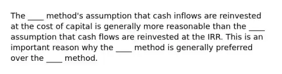 The ____ method's assumption that cash inflows are reinvested at the cost of capital is generally more reasonable than the ____ assumption that cash flows are reinvested at the IRR. This is an important reason why the ____ method is generally preferred over the ____ method.