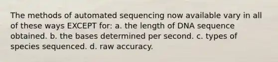 The methods of automated sequencing now available vary in all of these ways EXCEPT for: a. the length of DNA sequence obtained. b. the bases determined per second. c. types of species sequenced. d. raw accuracy.