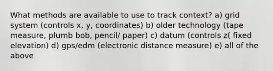 What methods are available to use to track context? a) grid system (controls x, y, coordinates) b) older technology (tape measure, plumb bob, pencil/ paper) c) datum (controls z( fixed elevation) d) gps/edm (electronic distance measure) e) all of the above