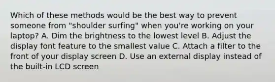 Which of these methods would be the best way to prevent someone from "shoulder surfing" when you're working on your laptop? A. Dim the brightness to the lowest level B. Adjust the display font feature to the smallest value C. Attach a filter to the front of your display screen D. Use an external display instead of the built-in LCD screen