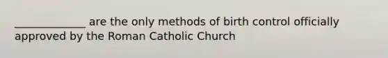 _____________ are the only methods of birth control officially approved by the Roman Catholic Church