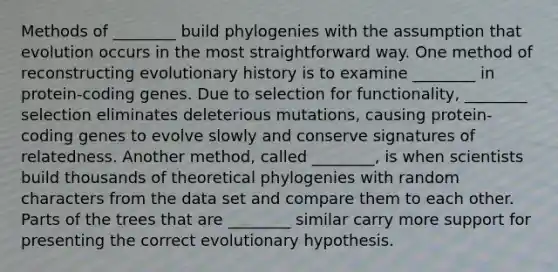 Methods of ________ build phylogenies with the assumption that evolution occurs in the most straightforward way. One method of reconstructing evolutionary history is to examine ________ in protein‑coding genes. Due to selection for functionality, ________ selection eliminates deleterious mutations, causing protein-coding genes to evolve slowly and conserve signatures of relatedness. Another method, called ________, is when scientists build thousands of theoretical phylogenies with random characters from the data set and compare them to each other. Parts of the trees that are ________ similar carry more support for presenting the correct evolutionary hypothesis.