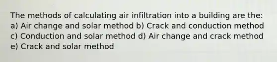 The methods of calculating air infiltration into a building are the: a) Air change and solar method b) Crack and conduction method c) Conduction and solar method d) Air change and crack method e) Crack and solar method