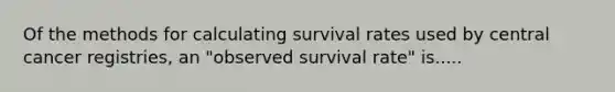 Of the methods for calculating survival rates used by central cancer registries, an "observed survival rate" is.....