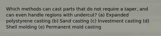 Which methods can cast parts that do not require a taper, and can even handle regions with undercut? (a) Expanded polystyrene casting (b) Sand casting (c) Investment casting (d) Shell molding (e) Permanent mold casting