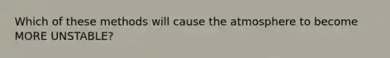 Which of these methods will cause the atmosphere to become MORE UNSTABLE?