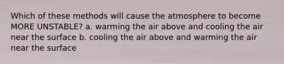 Which of these methods will cause the atmosphere to become MORE UNSTABLE? a. warming the air above and cooling the air near the surface b. cooling the air above and warming the air near the surface