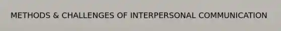 METHODS & CHALLENGES OF INTERPERSONAL COMMUNICATION