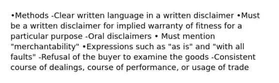 •Methods -Clear written language in a written disclaimer •Must be a written disclaimer for implied warranty of fitness for a particular purpose -Oral disclaimers • Must mention "merchantability" •Expressions such as "as is" and "with all faults" -Refusal of the buyer to examine the goods -Consistent course of dealings, course of performance, or usage of trade