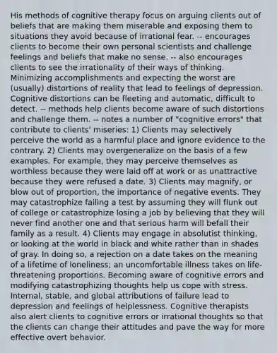 His methods of cognitive therapy focus on arguing clients out of beliefs that are making them miserable and exposing them to situations they avoid because of irrational fear. -- encourages clients to become their own personal scientists and challenge feelings and beliefs that make no sense. -- also encourages clients to see the irrationality of their ways of thinking. Minimizing accomplishments and expecting the worst are (usually) distortions of reality that lead to feelings of depression. Cognitive distortions can be fleeting and automatic, difficult to detect. -- methods help clients become aware of such distortions and challenge them. -- notes a number of "cognitive errors" that contribute to clients' miseries: 1) Clients may selectively perceive the world as a harmful place and ignore evidence to the contrary. 2) Clients may overgeneralize on the basis of a few examples. For example, they may perceive themselves as worthless because they were laid off at work or as unattractive because they were refused a date. 3) Clients may magnify, or blow out of proportion, the importance of negative events. They may catastrophize failing a test by assuming they will flunk out of college or catastrophize losing a job by believing that they will never find another one and that serious harm will befall their family as a result. 4) Clients may engage in absolutist thinking, or looking at the world in black and white rather than in shades of gray. In doing so, a rejection on a date takes on the meaning of a lifetime of loneliness; an uncomfortable illness takes on life-threatening proportions. Becoming aware of cognitive errors and modifying catastrophizing thoughts help us cope with stress. Internal, stable, and global attributions of failure lead to depression and feelings of helplessness. Cognitive therapists also alert clients to cognitive errors or irrational thoughts so that the clients can change their attitudes and pave the way for more effective overt behavior.