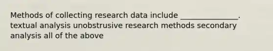 Methods of collecting research data include _______________. textual analysis unobstrusive research methods secondary analysis all of the above