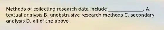 Methods of collecting research data include _______________. A. textual analysis B. unobstrusive research methods C. secondary analysis D. all of the above